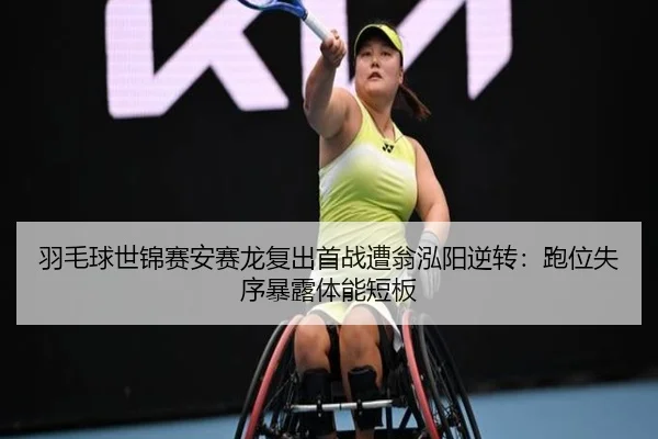 羽毛球世锦赛安赛龙复出首战遭翁泓阳逆转：跑位失序暴露体能短板
